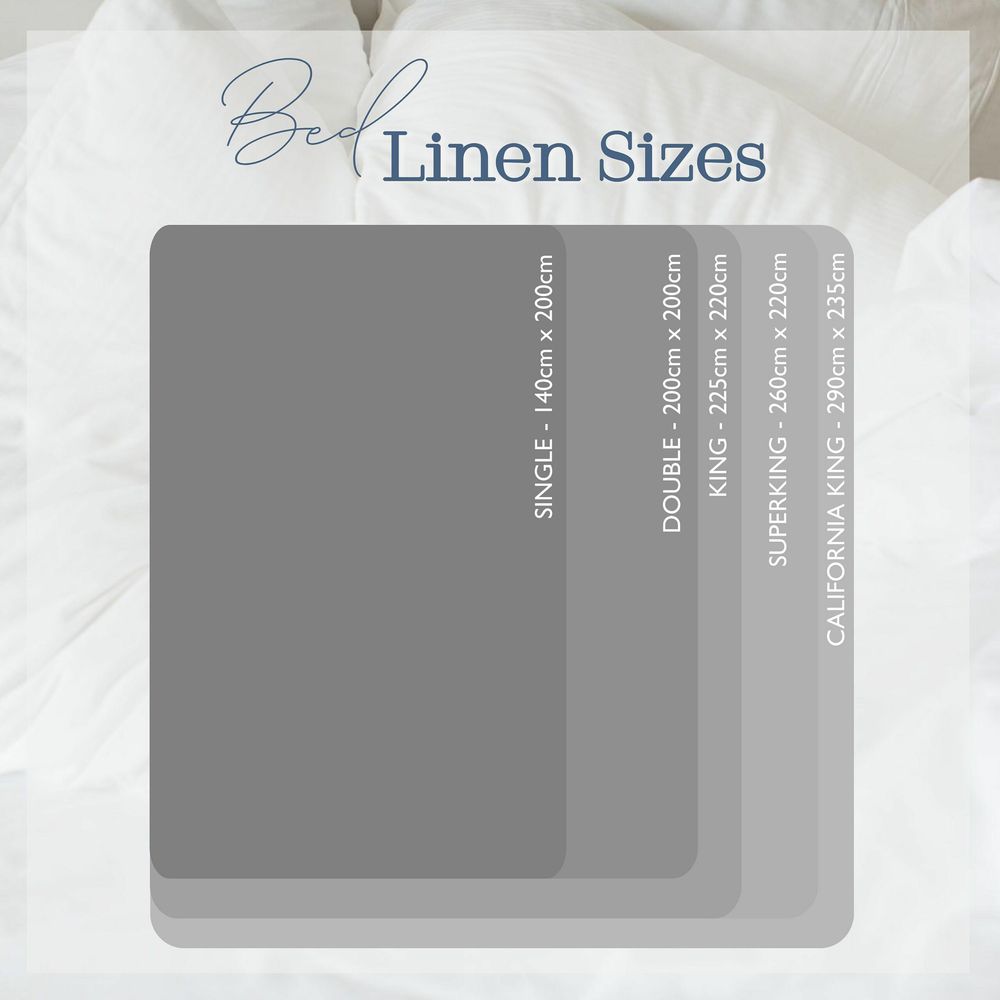 Bed Linen Sizes:
Single Bed Linen - 135 x 140 cm.
Double Bed Linen - 140 x 200 cm.
King Size Bed Linen - 225 x 220 cm.
Super King Bed Linen - 260 x 220 cm.
Emperor Bed Linen - 290 x 235 cm.